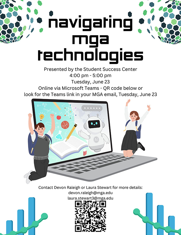 Flyer that reads: Navigating MGA Technologies Presented by the Student Success Center 4:00 pm – 5:00 pm Tuesday, June 23 Online via Microsoft Teams - QR code below or look for the Teams link in your MGA email, Tuesday, June 23 Contact Devon Raleigh or Laura Stewart for more details: devon.raleigh@mga.edu laura.stewart3@mga.edu